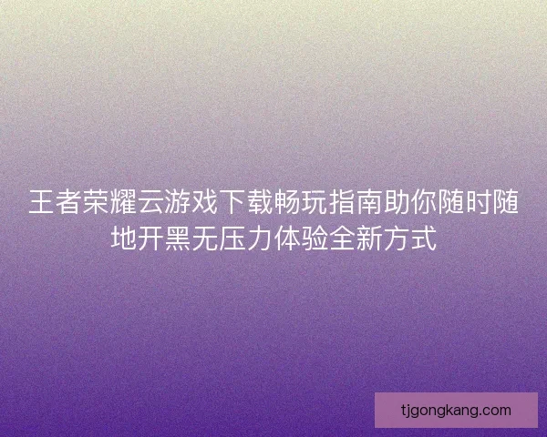 王者荣耀云游戏下载畅玩指南助你随时随地开黑无压力体验全新方式